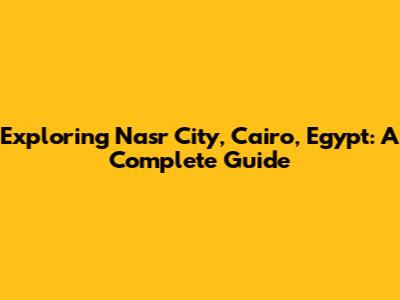 Exploring Nasr City, Cairo, Egypt: A Complete Guide