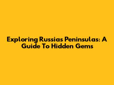 Exploring Russia's Peninsulas: A Guide To Hidden Gems