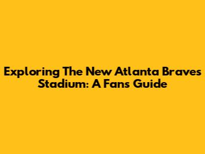 Exploring The New Atlanta Braves Stadium: A Fan's Guide