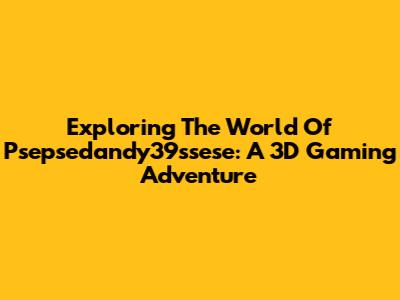 Exploring The World Of Psepsedandy39ssese: A 3D Gaming Adventure