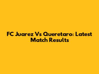 FC Juarez Vs Queretaro: Latest Match Results