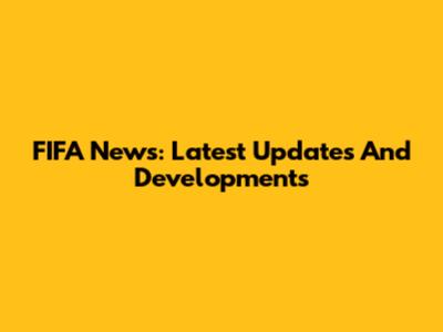 FIFA News: Latest Updates And Developments