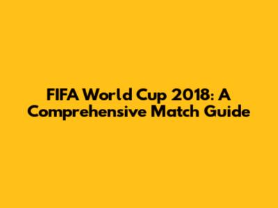 FIFA World Cup 2018: A Comprehensive Match Guide