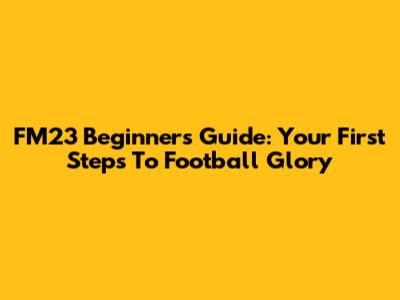 FM23 Beginner's Guide: Your First Steps To Football Glory