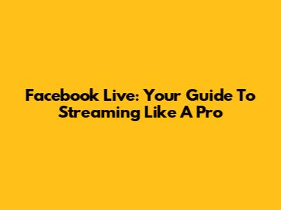 Facebook Live: Your Guide To Streaming Like A Pro