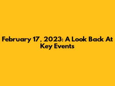 February 17, 2023: A Look Back At Key Events