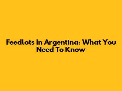 Feedlots In Argentina: What You Need To Know