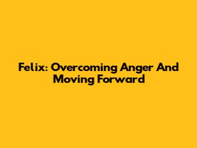Felix: Overcoming Anger And Moving Forward