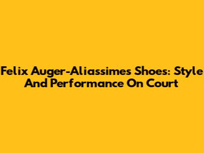 Felix Auger-Aliassime's Shoes: Style And Performance On Court