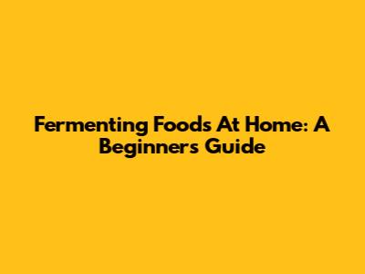 Fermenting Foods At Home: A Beginner's Guide