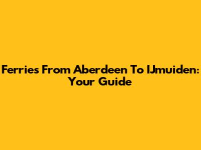 Ferries From Aberdeen To IJmuiden: Your Guide