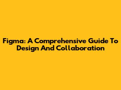 Figma: A Comprehensive Guide To Design And Collaboration