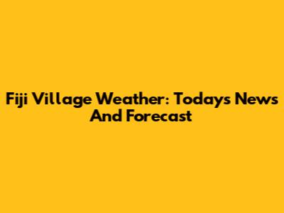 Fiji Village Weather: Today's News And Forecast