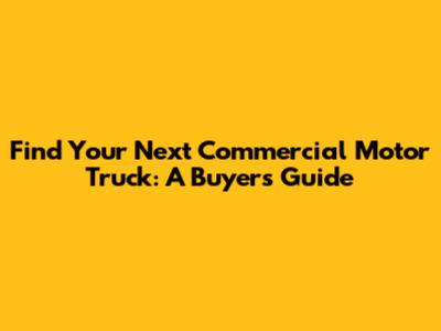 Find Your Next Commercial Motor Truck: A Buyer's Guide