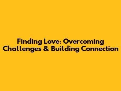 Finding Love: Overcoming Challenges & Building Connection