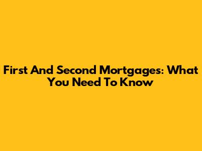 First And Second Mortgages: What You Need To Know
