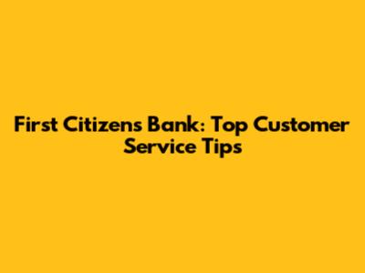 First Citizens Bank: Top Customer Service Tips