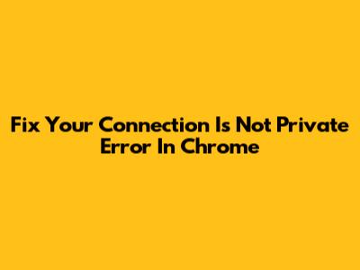 Fix 'Your Connection Is Not Private' Error In Chrome