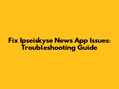 Fix Ipseiskyse News App Issues: Troubleshooting Guide
