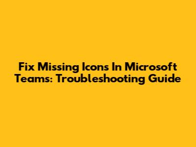 Fix Missing Icons In Microsoft Teams: Troubleshooting Guide