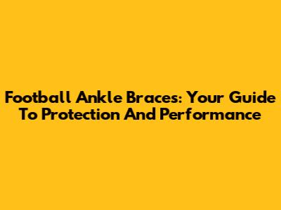 Football Ankle Braces: Your Guide To Protection And Performance