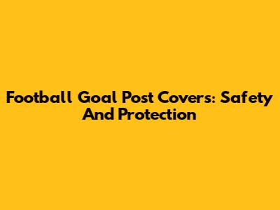 Football Goal Post Covers: Safety And Protection