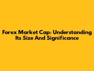 Forex Market Cap: Understanding Its Size And Significance