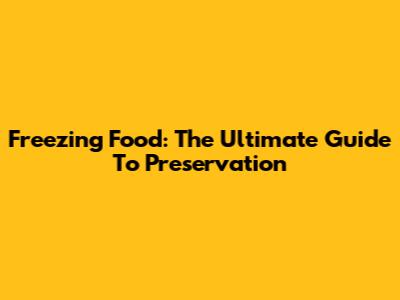 Freezing Food: The Ultimate Guide To Preservation