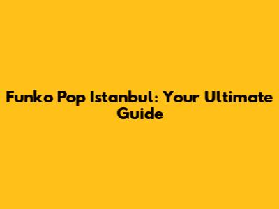 Funko Pop Istanbul: Your Ultimate Guide