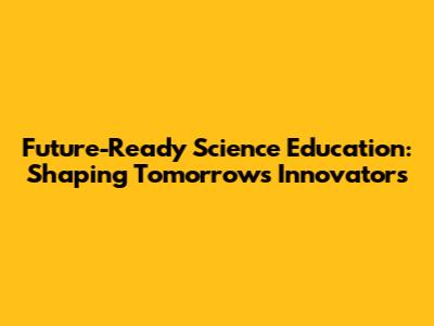 Future-Ready Science Education: Shaping Tomorrow's Innovators
