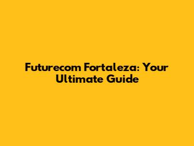 Futurecom Fortaleza: Your Ultimate Guide