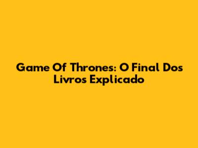 Game Of Thrones: O Final Dos Livros Explicado