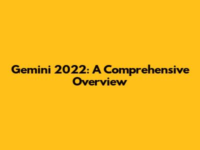Gemini 2022: A Comprehensive Overview