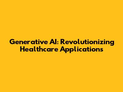 Generative AI: Revolutionizing Healthcare Applications