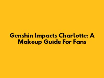 Genshin Impact's Charlotte: A Makeup Guide For Fans