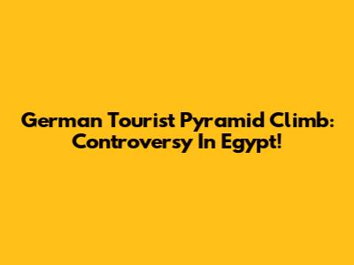 German Tourist Pyramid Climb: Controversy In Egypt!