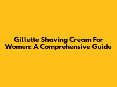 Gillette Shaving Cream For Women: A Comprehensive Guide