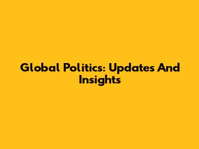 Global Politics: Updates And Insights
