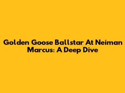 Golden Goose Ballstar At Neiman Marcus: A Deep Dive