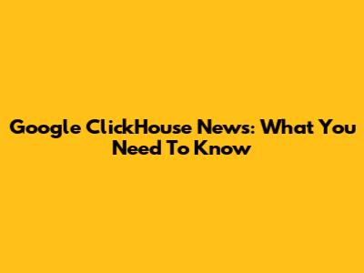 Google ClickHouse News: What You Need To Know