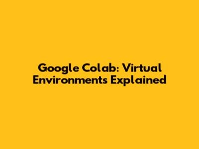 Google Colab: Virtual Environments Explained