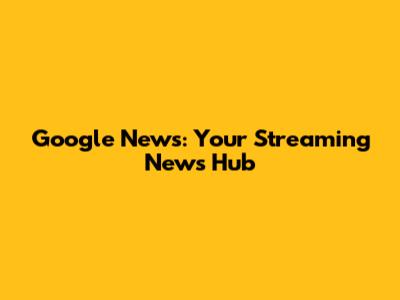 Google News: Your Streaming News Hub