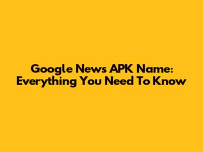 Google News APK Name: Everything You Need To Know