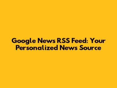 Google News RSS Feed: Your Personalized News Source