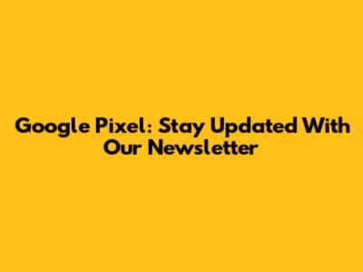Google Pixel: Stay Updated With Our Newsletter