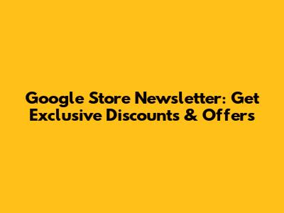 Google Store Newsletter: Get Exclusive Discounts & Offers