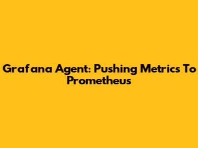 Grafana Agent: Pushing Metrics To Prometheus