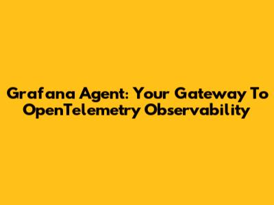 Grafana Agent: Your Gateway To OpenTelemetry Observability