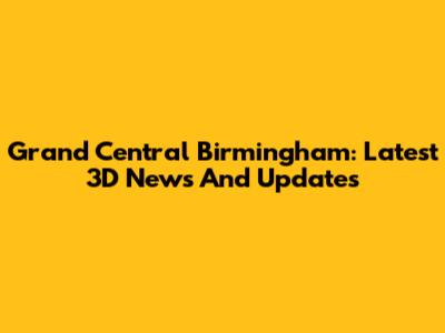 Grand Central Birmingham: Latest 3D News And Updates