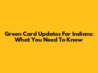 Green Card Updates For Indians: What You Need To Know